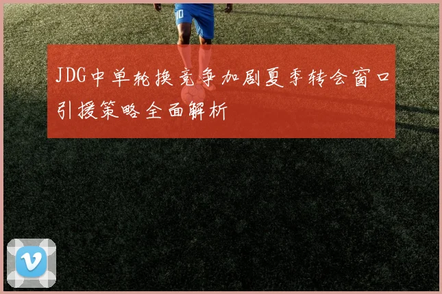 JDG中单轮换竞争加剧夏季转会窗口引援策略全面解析